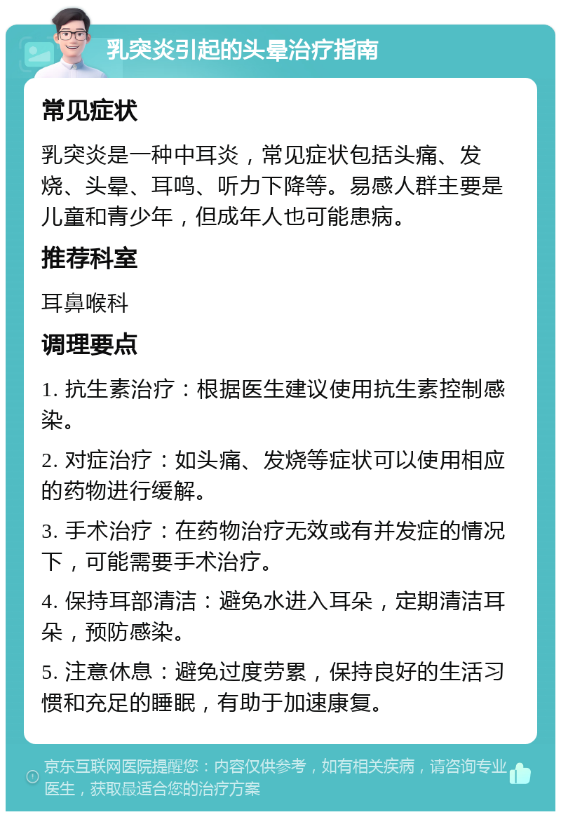 乳突炎引起的头晕治疗指南 常见症状 乳突炎是一种中耳炎，常见症状包括头痛、发烧、头晕、耳鸣、听力下降等。易感人群主要是儿童和青少年，但成年人也可能患病。 推荐科室 耳鼻喉科 调理要点 1. 抗生素治疗：根据医生建议使用抗生素控制感染。 2. 对症治疗：如头痛、发烧等症状可以使用相应的药物进行缓解。 3. 手术治疗：在药物治疗无效或有并发症的情况下，可能需要手术治疗。 4. 保持耳部清洁：避免水进入耳朵，定期清洁耳朵，预防感染。 5. 注意休息：避免过度劳累，保持良好的生活习惯和充足的睡眠，有助于加速康复。