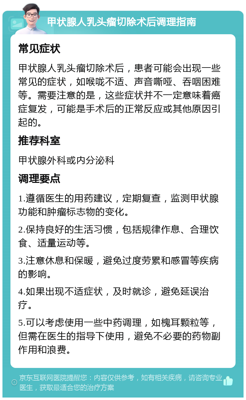 甲状腺人乳头瘤切除术后调理指南 常见症状 甲状腺人乳头瘤切除术后，患者可能会出现一些常见的症状，如喉咙不适、声音嘶哑、吞咽困难等。需要注意的是，这些症状并不一定意味着癌症复发，可能是手术后的正常反应或其他原因引起的。 推荐科室 甲状腺外科或内分泌科 调理要点 1.遵循医生的用药建议，定期复查，监测甲状腺功能和肿瘤标志物的变化。 2.保持良好的生活习惯，包括规律作息、合理饮食、适量运动等。 3.注意休息和保暖，避免过度劳累和感冒等疾病的影响。 4.如果出现不适症状，及时就诊，避免延误治疗。 5.可以考虑使用一些中药调理，如槐耳颗粒等，但需在医生的指导下使用，避免不必要的药物副作用和浪费。