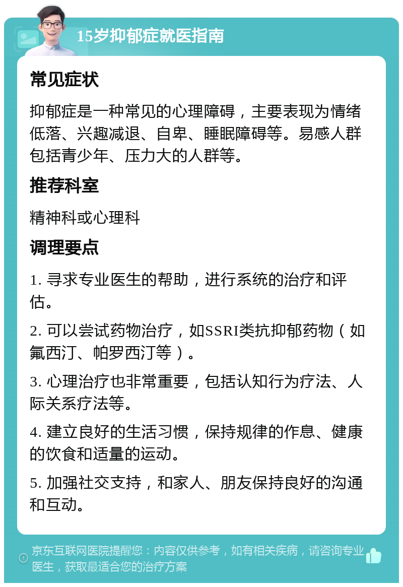 15岁抑郁症就医指南 常见症状 抑郁症是一种常见的心理障碍，主要表现为情绪低落、兴趣减退、自卑、睡眠障碍等。易感人群包括青少年、压力大的人群等。 推荐科室 精神科或心理科 调理要点 1. 寻求专业医生的帮助，进行系统的治疗和评估。 2. 可以尝试药物治疗，如SSRI类抗抑郁药物（如氟西汀、帕罗西汀等）。 3. 心理治疗也非常重要，包括认知行为疗法、人际关系疗法等。 4. 建立良好的生活习惯，保持规律的作息、健康的饮食和适量的运动。 5. 加强社交支持，和家人、朋友保持良好的沟通和互动。