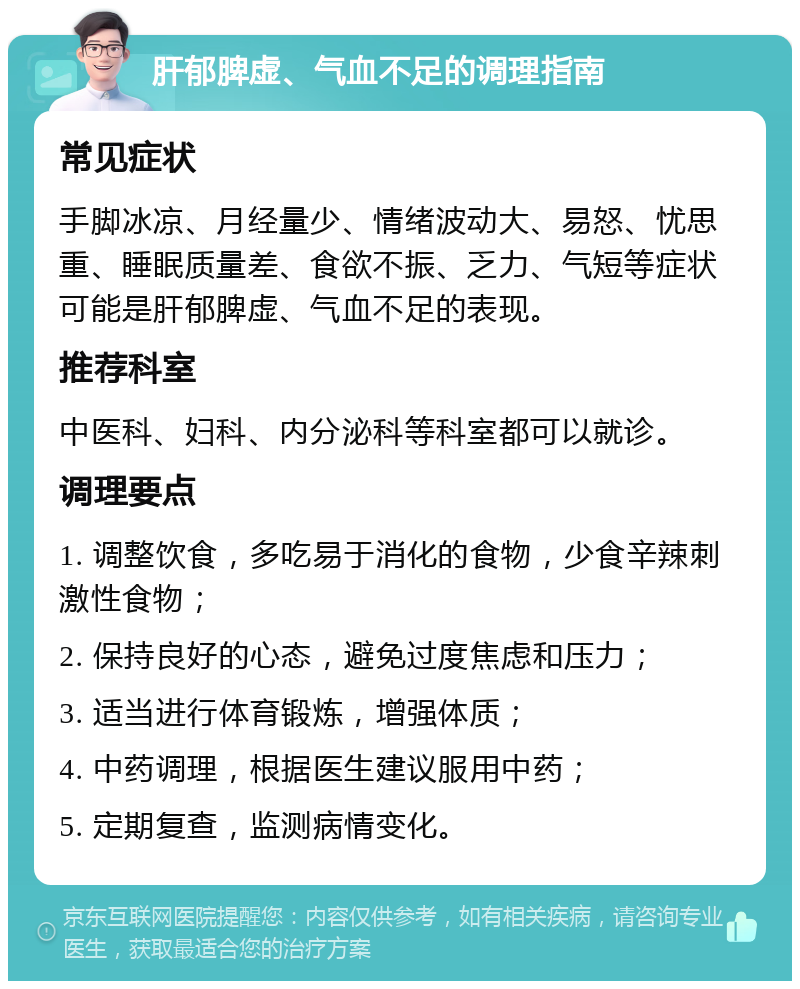 肝郁脾虚、气血不足的调理指南 常见症状 手脚冰凉、月经量少、情绪波动大、易怒、忧思重、睡眠质量差、食欲不振、乏力、气短等症状可能是肝郁脾虚、气血不足的表现。 推荐科室 中医科、妇科、内分泌科等科室都可以就诊。 调理要点 1. 调整饮食，多吃易于消化的食物，少食辛辣刺激性食物； 2. 保持良好的心态，避免过度焦虑和压力； 3. 适当进行体育锻炼，增强体质； 4. 中药调理，根据医生建议服用中药； 5. 定期复查，监测病情变化。