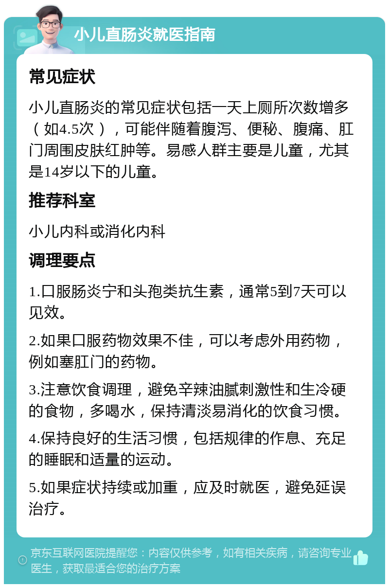 小儿直肠炎就医指南 常见症状 小儿直肠炎的常见症状包括一天上厕所次数增多（如4.5次），可能伴随着腹泻、便秘、腹痛、肛门周围皮肤红肿等。易感人群主要是儿童，尤其是14岁以下的儿童。 推荐科室 小儿内科或消化内科 调理要点 1.口服肠炎宁和头孢类抗生素，通常5到7天可以见效。 2.如果口服药物效果不佳，可以考虑外用药物，例如塞肛门的药物。 3.注意饮食调理，避免辛辣油腻刺激性和生冷硬的食物，多喝水，保持清淡易消化的饮食习惯。 4.保持良好的生活习惯，包括规律的作息、充足的睡眠和适量的运动。 5.如果症状持续或加重，应及时就医，避免延误治疗。