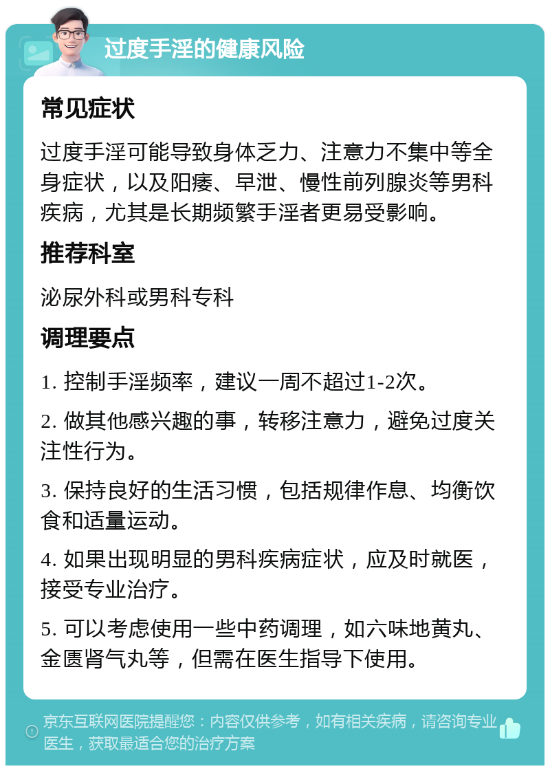 过度手淫的健康风险 常见症状 过度手淫可能导致身体乏力、注意力不集中等全身症状，以及阳痿、早泄、慢性前列腺炎等男科疾病，尤其是长期频繁手淫者更易受影响。 推荐科室 泌尿外科或男科专科 调理要点 1. 控制手淫频率，建议一周不超过1-2次。 2. 做其他感兴趣的事，转移注意力，避免过度关注性行为。 3. 保持良好的生活习惯，包括规律作息、均衡饮食和适量运动。 4. 如果出现明显的男科疾病症状，应及时就医，接受专业治疗。 5. 可以考虑使用一些中药调理，如六味地黄丸、金匮肾气丸等，但需在医生指导下使用。