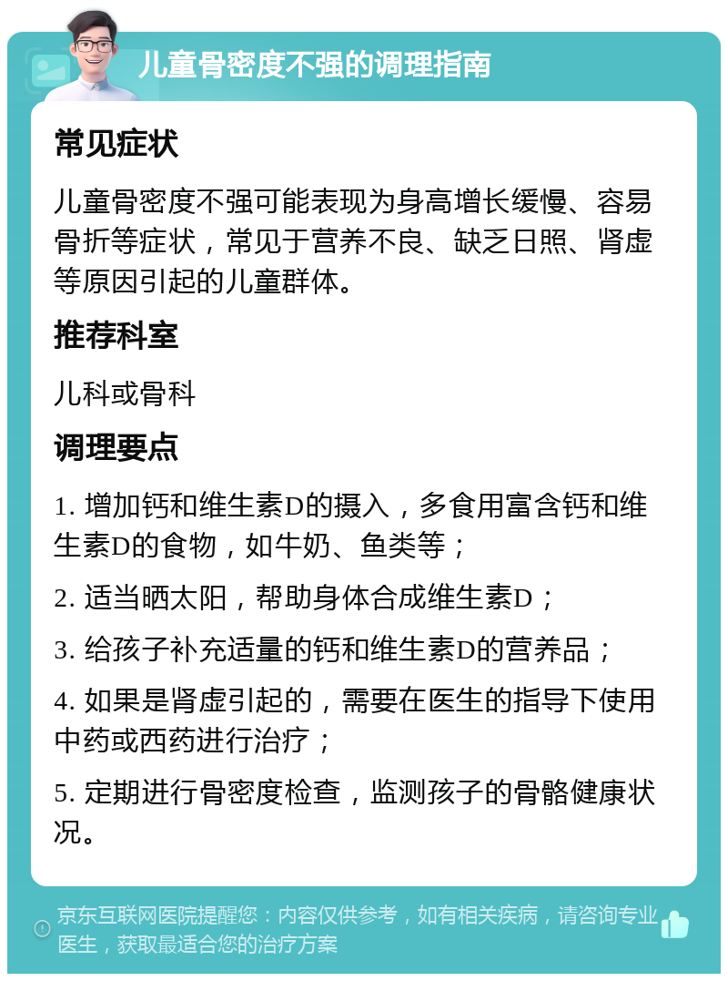 儿童骨密度不强的调理指南 常见症状 儿童骨密度不强可能表现为身高增长缓慢、容易骨折等症状，常见于营养不良、缺乏日照、肾虚等原因引起的儿童群体。 推荐科室 儿科或骨科 调理要点 1. 增加钙和维生素D的摄入，多食用富含钙和维生素D的食物，如牛奶、鱼类等； 2. 适当晒太阳，帮助身体合成维生素D； 3. 给孩子补充适量的钙和维生素D的营养品； 4. 如果是肾虚引起的，需要在医生的指导下使用中药或西药进行治疗； 5. 定期进行骨密度检查，监测孩子的骨骼健康状况。