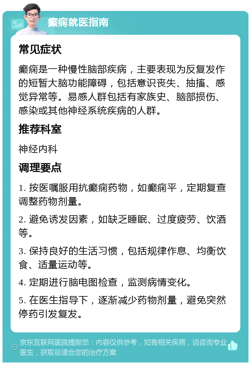 癫痫就医指南 常见症状 癫痫是一种慢性脑部疾病，主要表现为反复发作的短暂大脑功能障碍，包括意识丧失、抽搐、感觉异常等。易感人群包括有家族史、脑部损伤、感染或其他神经系统疾病的人群。 推荐科室 神经内科 调理要点 1. 按医嘱服用抗癫痫药物，如癫痫平，定期复查调整药物剂量。 2. 避免诱发因素，如缺乏睡眠、过度疲劳、饮酒等。 3. 保持良好的生活习惯，包括规律作息、均衡饮食、适量运动等。 4. 定期进行脑电图检查，监测病情变化。 5. 在医生指导下，逐渐减少药物剂量，避免突然停药引发复发。