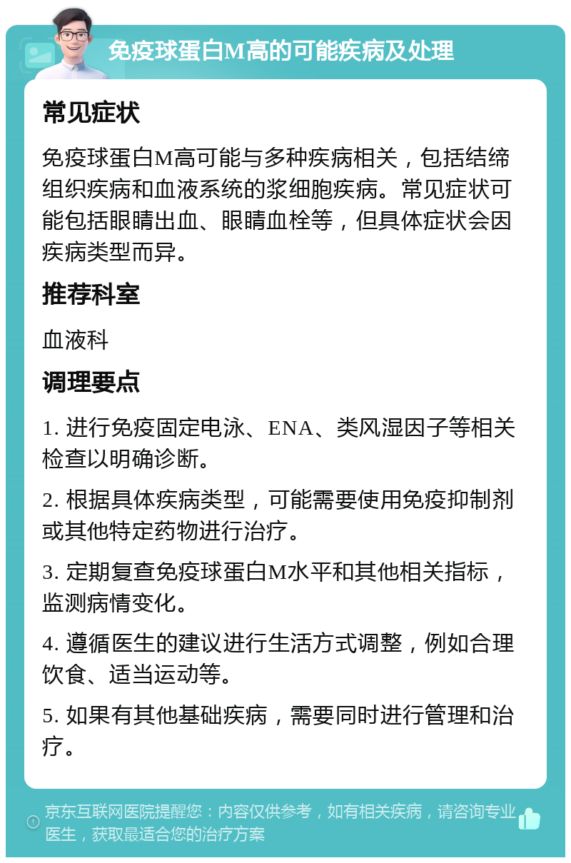 免疫球蛋白M高的可能疾病及处理 常见症状 免疫球蛋白M高可能与多种疾病相关，包括结缔组织疾病和血液系统的浆细胞疾病。常见症状可能包括眼睛出血、眼睛血栓等，但具体症状会因疾病类型而异。 推荐科室 血液科 调理要点 1. 进行免疫固定电泳、ENA、类风湿因子等相关检查以明确诊断。 2. 根据具体疾病类型，可能需要使用免疫抑制剂或其他特定药物进行治疗。 3. 定期复查免疫球蛋白M水平和其他相关指标，监测病情变化。 4. 遵循医生的建议进行生活方式调整，例如合理饮食、适当运动等。 5. 如果有其他基础疾病，需要同时进行管理和治疗。