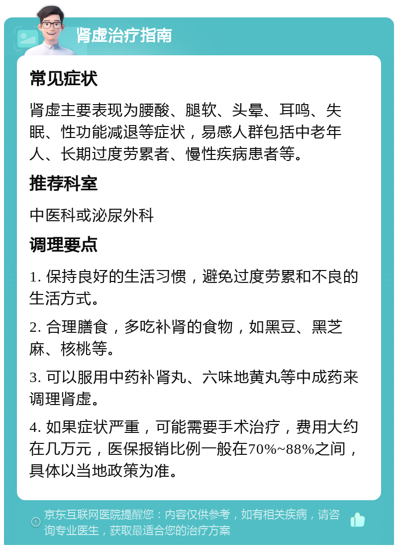 肾虚治疗指南 常见症状 肾虚主要表现为腰酸、腿软、头晕、耳鸣、失眠、性功能减退等症状，易感人群包括中老年人、长期过度劳累者、慢性疾病患者等。 推荐科室 中医科或泌尿外科 调理要点 1. 保持良好的生活习惯，避免过度劳累和不良的生活方式。 2. 合理膳食，多吃补肾的食物，如黑豆、黑芝麻、核桃等。 3. 可以服用中药补肾丸、六味地黄丸等中成药来调理肾虚。 4. 如果症状严重，可能需要手术治疗，费用大约在几万元，医保报销比例一般在70%~88%之间，具体以当地政策为准。