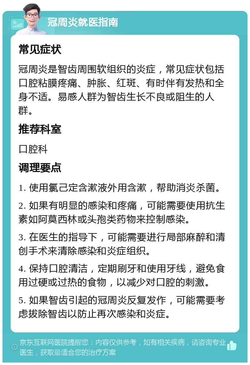 冠周炎就医指南 常见症状 冠周炎是智齿周围软组织的炎症，常见症状包括口腔粘膜疼痛、肿胀、红斑、有时伴有发热和全身不适。易感人群为智齿生长不良或阻生的人群。 推荐科室 口腔科 调理要点 1. 使用氯己定含漱液外用含漱，帮助消炎杀菌。 2. 如果有明显的感染和疼痛，可能需要使用抗生素如阿莫西林或头孢类药物来控制感染。 3. 在医生的指导下，可能需要进行局部麻醉和清创手术来清除感染和炎症组织。 4. 保持口腔清洁，定期刷牙和使用牙线，避免食用过硬或过热的食物，以减少对口腔的刺激。 5. 如果智齿引起的冠周炎反复发作，可能需要考虑拔除智齿以防止再次感染和炎症。