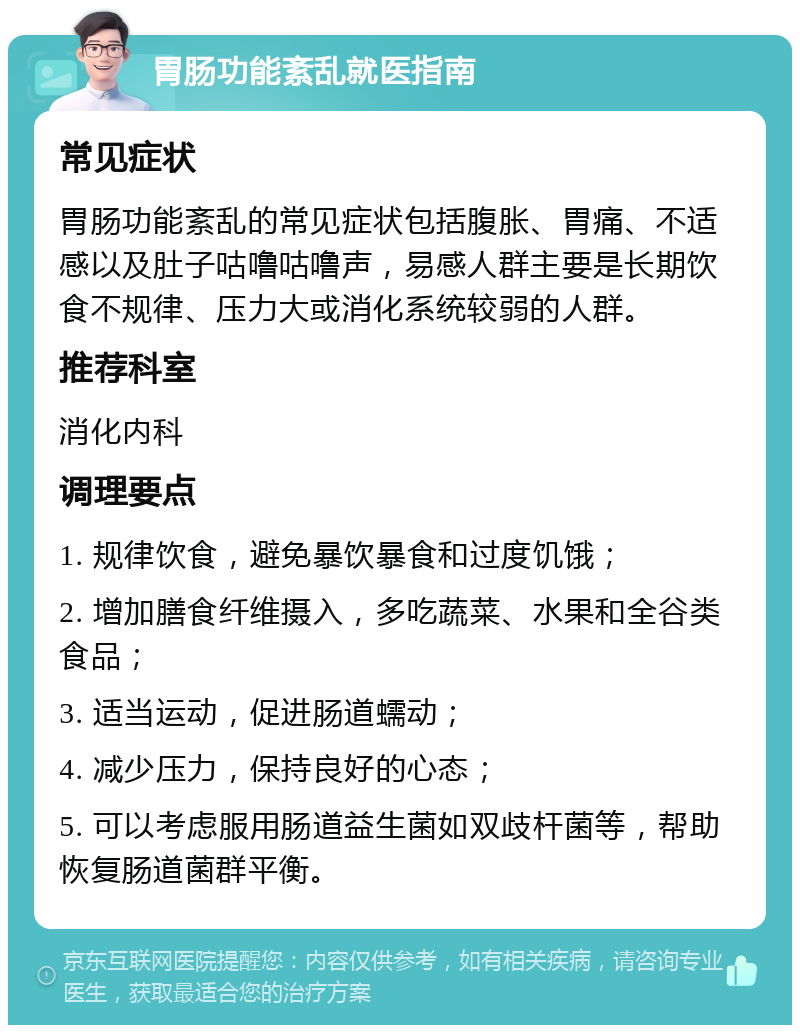 胃肠功能紊乱就医指南 常见症状 胃肠功能紊乱的常见症状包括腹胀、胃痛、不适感以及肚子咕噜咕噜声，易感人群主要是长期饮食不规律、压力大或消化系统较弱的人群。 推荐科室 消化内科 调理要点 1. 规律饮食，避免暴饮暴食和过度饥饿； 2. 增加膳食纤维摄入，多吃蔬菜、水果和全谷类食品； 3. 适当运动，促进肠道蠕动； 4. 减少压力，保持良好的心态； 5. 可以考虑服用肠道益生菌如双歧杆菌等，帮助恢复肠道菌群平衡。