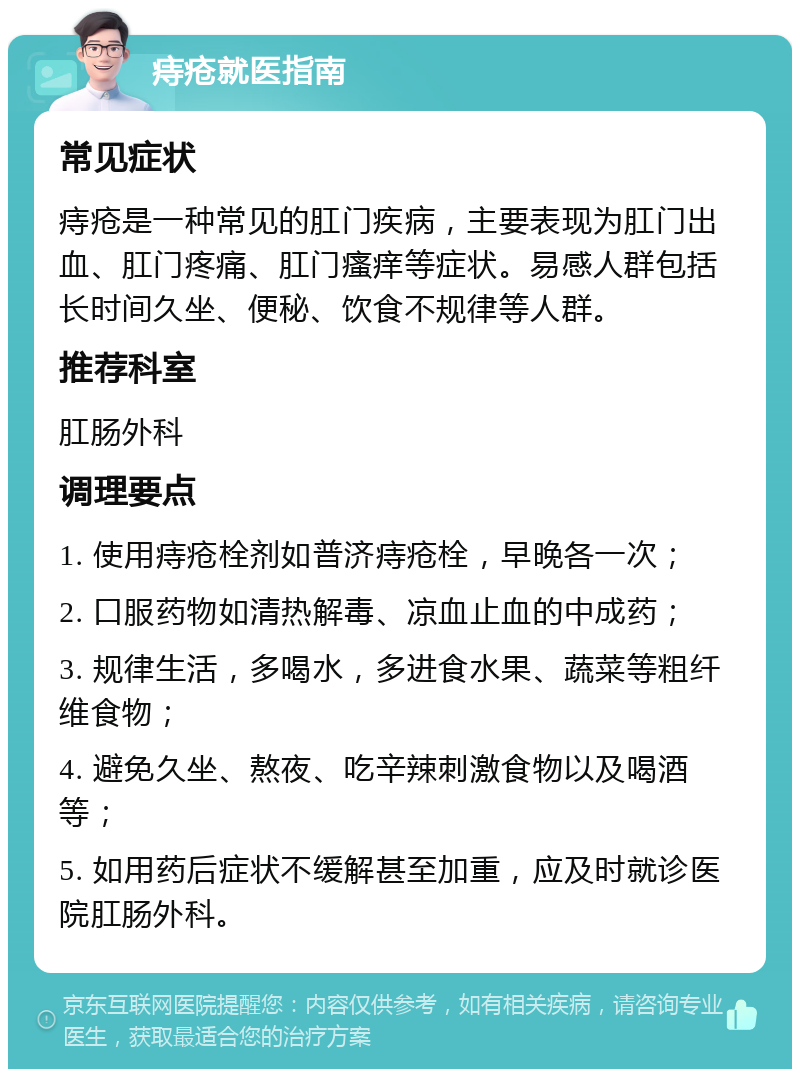 痔疮就医指南 常见症状 痔疮是一种常见的肛门疾病，主要表现为肛门出血、肛门疼痛、肛门瘙痒等症状。易感人群包括长时间久坐、便秘、饮食不规律等人群。 推荐科室 肛肠外科 调理要点 1. 使用痔疮栓剂如普济痔疮栓，早晚各一次； 2. 口服药物如清热解毒、凉血止血的中成药； 3. 规律生活，多喝水，多进食水果、蔬菜等粗纤维食物； 4. 避免久坐、熬夜、吃辛辣刺激食物以及喝酒等； 5. 如用药后症状不缓解甚至加重，应及时就诊医院肛肠外科。