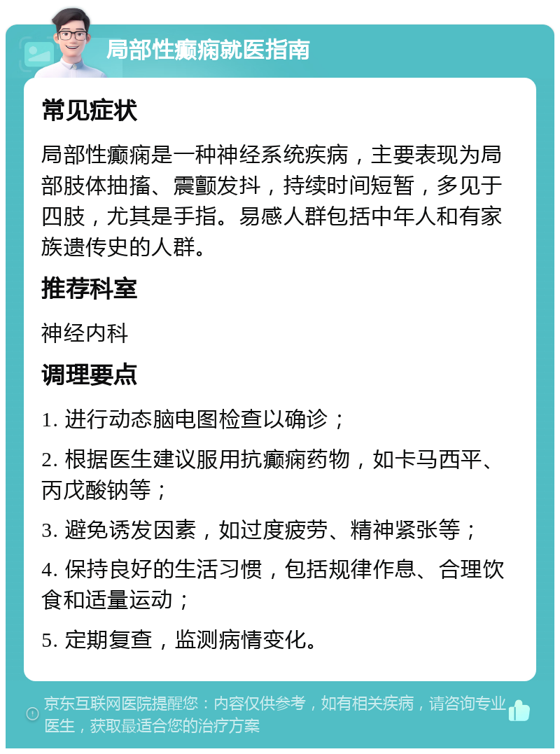 局部性癫痫就医指南 常见症状 局部性癫痫是一种神经系统疾病，主要表现为局部肢体抽搐、震颤发抖，持续时间短暂，多见于四肢，尤其是手指。易感人群包括中年人和有家族遗传史的人群。 推荐科室 神经内科 调理要点 1. 进行动态脑电图检查以确诊； 2. 根据医生建议服用抗癫痫药物，如卡马西平、丙戊酸钠等； 3. 避免诱发因素，如过度疲劳、精神紧张等； 4. 保持良好的生活习惯，包括规律作息、合理饮食和适量运动； 5. 定期复查，监测病情变化。