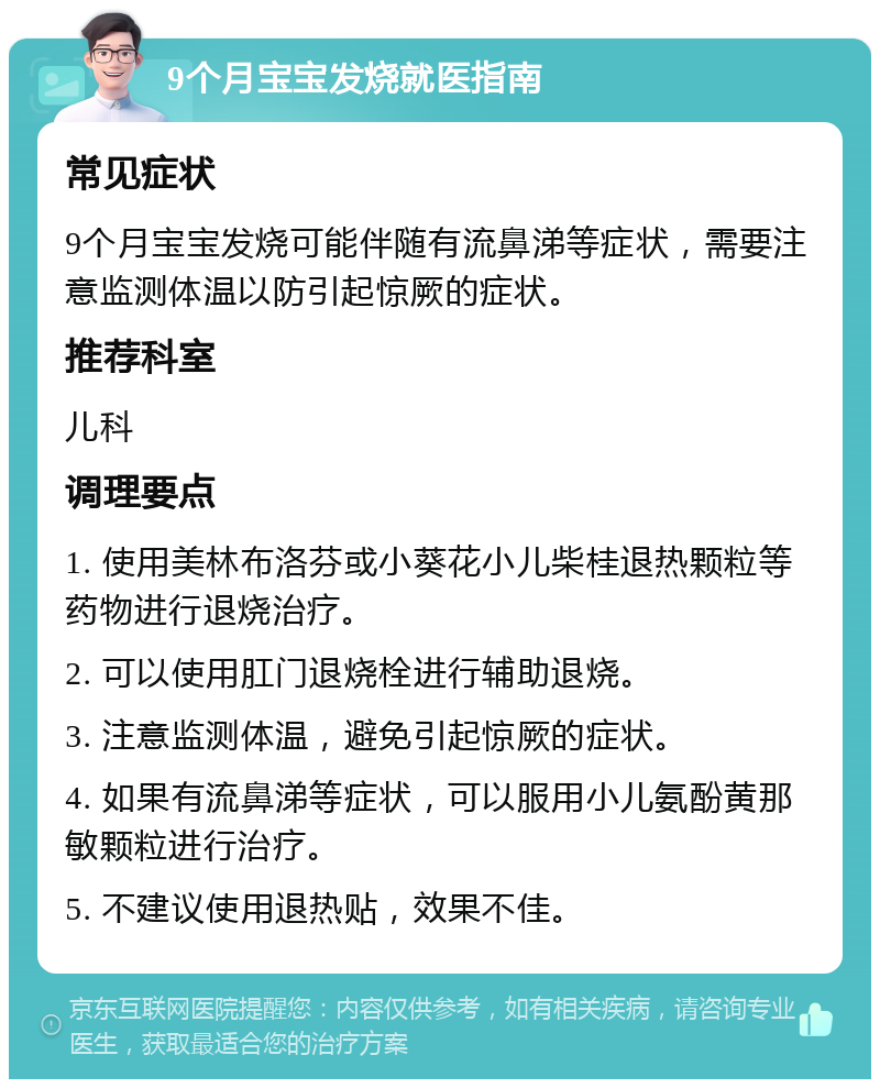 9个月宝宝发烧就医指南 常见症状 9个月宝宝发烧可能伴随有流鼻涕等症状，需要注意监测体温以防引起惊厥的症状。 推荐科室 儿科 调理要点 1. 使用美林布洛芬或小葵花小儿柴桂退热颗粒等药物进行退烧治疗。 2. 可以使用肛门退烧栓进行辅助退烧。 3. 注意监测体温，避免引起惊厥的症状。 4. 如果有流鼻涕等症状，可以服用小儿氨酚黄那敏颗粒进行治疗。 5. 不建议使用退热贴，效果不佳。