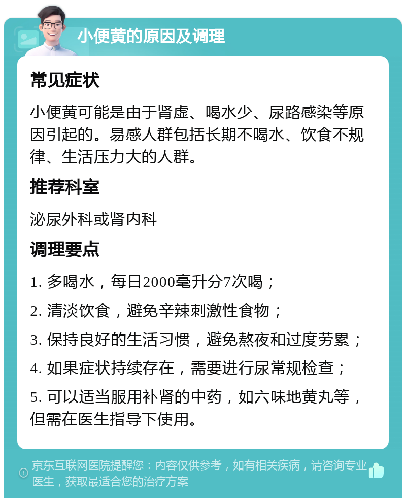 小便黄的原因及调理 常见症状 小便黄可能是由于肾虚、喝水少、尿路感染等原因引起的。易感人群包括长期不喝水、饮食不规律、生活压力大的人群。 推荐科室 泌尿外科或肾内科 调理要点 1. 多喝水，每日2000毫升分7次喝； 2. 清淡饮食，避免辛辣刺激性食物； 3. 保持良好的生活习惯，避免熬夜和过度劳累； 4. 如果症状持续存在，需要进行尿常规检查； 5. 可以适当服用补肾的中药，如六味地黄丸等，但需在医生指导下使用。