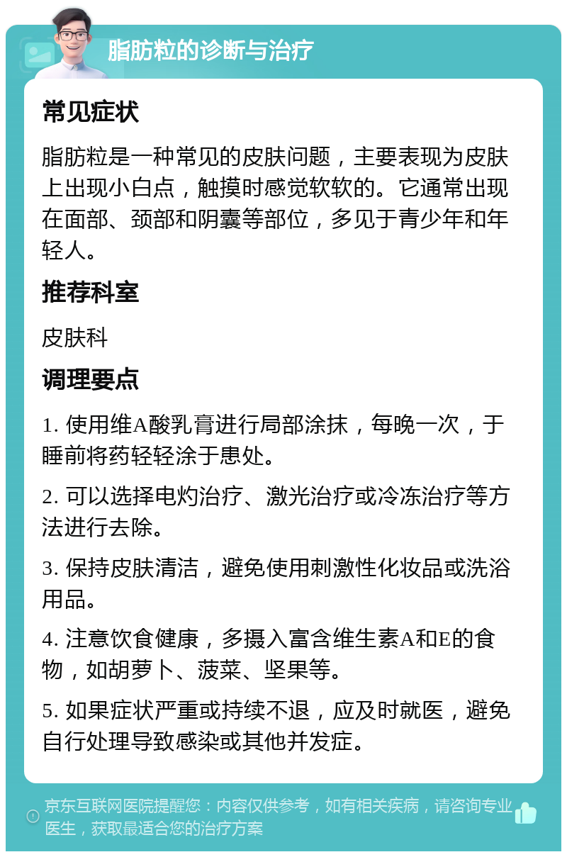 脂肪粒的诊断与治疗 常见症状 脂肪粒是一种常见的皮肤问题，主要表现为皮肤上出现小白点，触摸时感觉软软的。它通常出现在面部、颈部和阴囊等部位，多见于青少年和年轻人。 推荐科室 皮肤科 调理要点 1. 使用维A酸乳膏进行局部涂抹，每晚一次，于睡前将药轻轻涂于患处。 2. 可以选择电灼治疗、激光治疗或冷冻治疗等方法进行去除。 3. 保持皮肤清洁，避免使用刺激性化妆品或洗浴用品。 4. 注意饮食健康，多摄入富含维生素A和E的食物，如胡萝卜、菠菜、坚果等。 5. 如果症状严重或持续不退，应及时就医，避免自行处理导致感染或其他并发症。