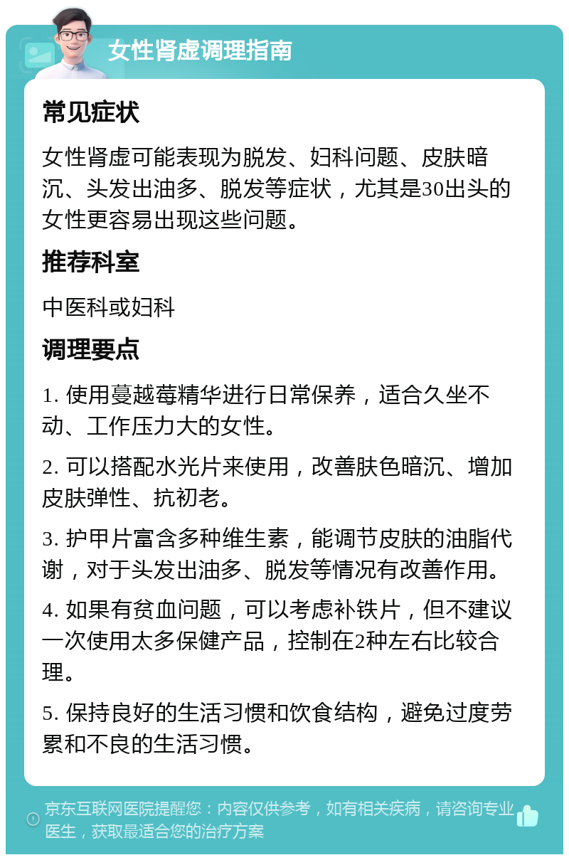 女性肾虚调理指南 常见症状 女性肾虚可能表现为脱发、妇科问题、皮肤暗沉、头发出油多、脱发等症状，尤其是30出头的女性更容易出现这些问题。 推荐科室 中医科或妇科 调理要点 1. 使用蔓越莓精华进行日常保养，适合久坐不动、工作压力大的女性。 2. 可以搭配水光片来使用，改善肤色暗沉、增加皮肤弹性、抗初老。 3. 护甲片富含多种维生素，能调节皮肤的油脂代谢，对于头发出油多、脱发等情况有改善作用。 4. 如果有贫血问题，可以考虑补铁片，但不建议一次使用太多保健产品，控制在2种左右比较合理。 5. 保持良好的生活习惯和饮食结构，避免过度劳累和不良的生活习惯。