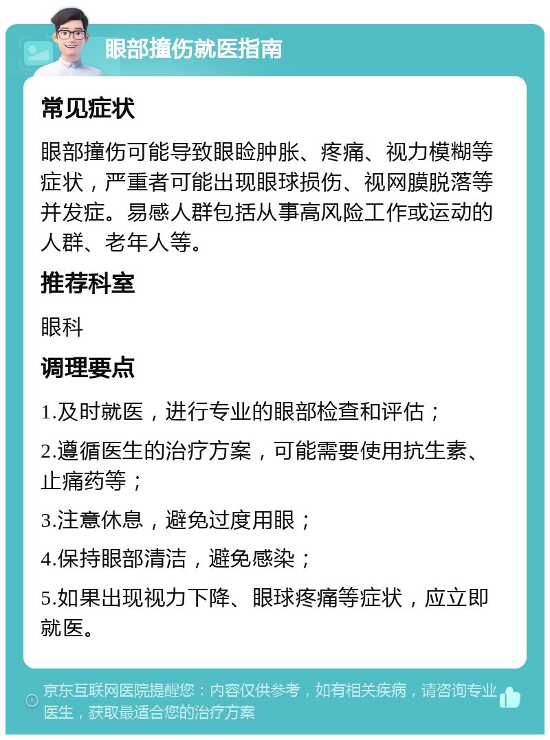 眼部撞伤就医指南 常见症状 眼部撞伤可能导致眼睑肿胀、疼痛、视力模糊等症状，严重者可能出现眼球损伤、视网膜脱落等并发症。易感人群包括从事高风险工作或运动的人群、老年人等。 推荐科室 眼科 调理要点 1.及时就医，进行专业的眼部检查和评估； 2.遵循医生的治疗方案，可能需要使用抗生素、止痛药等； 3.注意休息，避免过度用眼； 4.保持眼部清洁，避免感染； 5.如果出现视力下降、眼球疼痛等症状，应立即就医。