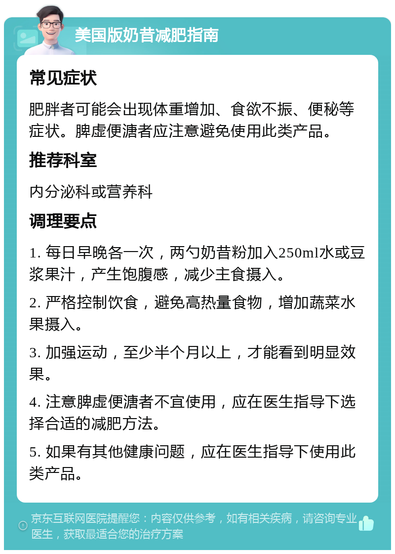 美国版奶昔减肥指南 常见症状 肥胖者可能会出现体重增加、食欲不振、便秘等症状。脾虚便溏者应注意避免使用此类产品。 推荐科室 内分泌科或营养科 调理要点 1. 每日早晚各一次，两勺奶昔粉加入250ml水或豆浆果汁，产生饱腹感，减少主食摄入。 2. 严格控制饮食，避免高热量食物，增加蔬菜水果摄入。 3. 加强运动，至少半个月以上，才能看到明显效果。 4. 注意脾虚便溏者不宜使用，应在医生指导下选择合适的减肥方法。 5. 如果有其他健康问题，应在医生指导下使用此类产品。