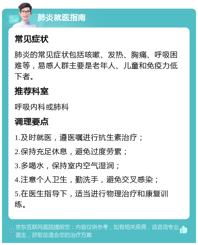 肺炎就医指南 常见症状 肺炎的常见症状包括咳嗽、发热、胸痛、呼吸困难等，易感人群主要是老年人、儿童和免疫力低下者。 推荐科室 呼吸内科或肺科 调理要点 1.及时就医，遵医嘱进行抗生素治疗； 2.保持充足休息，避免过度劳累； 3.多喝水，保持室内空气湿润； 4.注意个人卫生，勤洗手，避免交叉感染； 5.在医生指导下，适当进行物理治疗和康复训练。