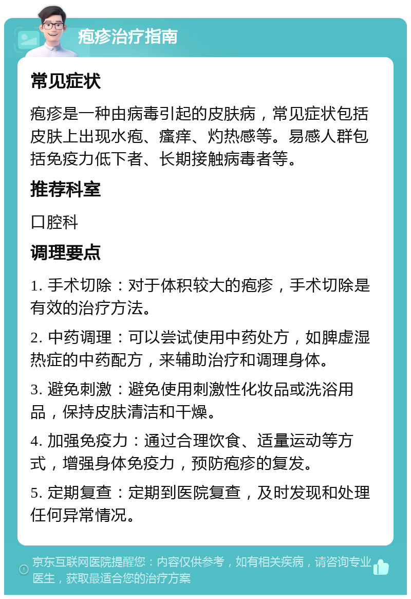 疱疹治疗指南 常见症状 疱疹是一种由病毒引起的皮肤病，常见症状包括皮肤上出现水疱、瘙痒、灼热感等。易感人群包括免疫力低下者、长期接触病毒者等。 推荐科室 口腔科 调理要点 1. 手术切除：对于体积较大的疱疹，手术切除是有效的治疗方法。 2. 中药调理：可以尝试使用中药处方，如脾虚湿热症的中药配方，来辅助治疗和调理身体。 3. 避免刺激：避免使用刺激性化妆品或洗浴用品，保持皮肤清洁和干燥。 4. 加强免疫力：通过合理饮食、适量运动等方式，增强身体免疫力，预防疱疹的复发。 5. 定期复查：定期到医院复查，及时发现和处理任何异常情况。