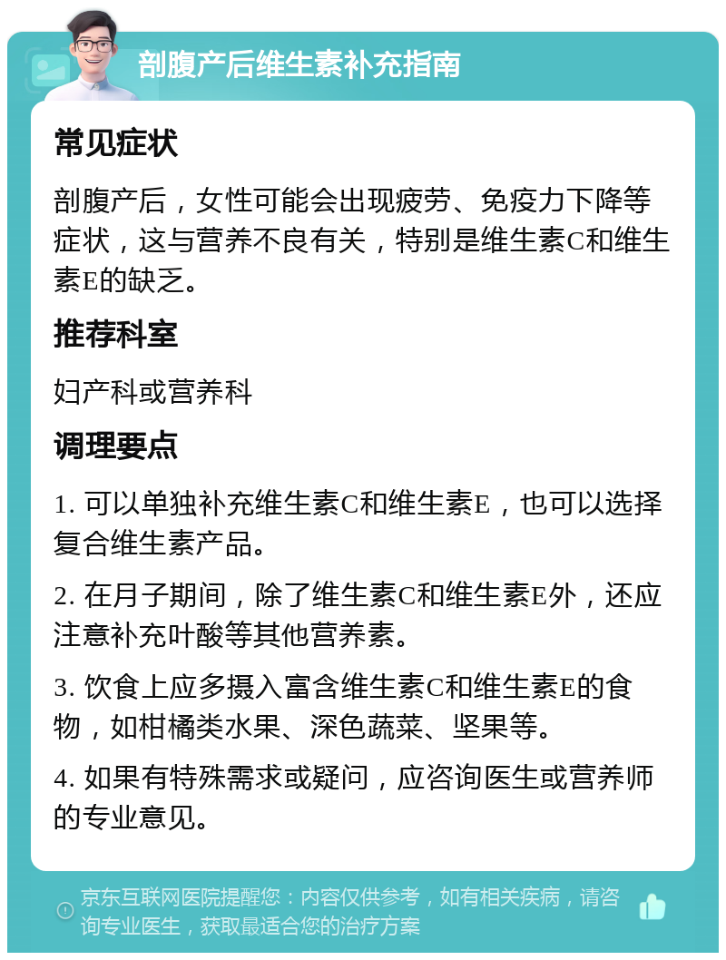 剖腹产后维生素补充指南 常见症状 剖腹产后，女性可能会出现疲劳、免疫力下降等症状，这与营养不良有关，特别是维生素C和维生素E的缺乏。 推荐科室 妇产科或营养科 调理要点 1. 可以单独补充维生素C和维生素E，也可以选择复合维生素产品。 2. 在月子期间，除了维生素C和维生素E外，还应注意补充叶酸等其他营养素。 3. 饮食上应多摄入富含维生素C和维生素E的食物，如柑橘类水果、深色蔬菜、坚果等。 4. 如果有特殊需求或疑问，应咨询医生或营养师的专业意见。