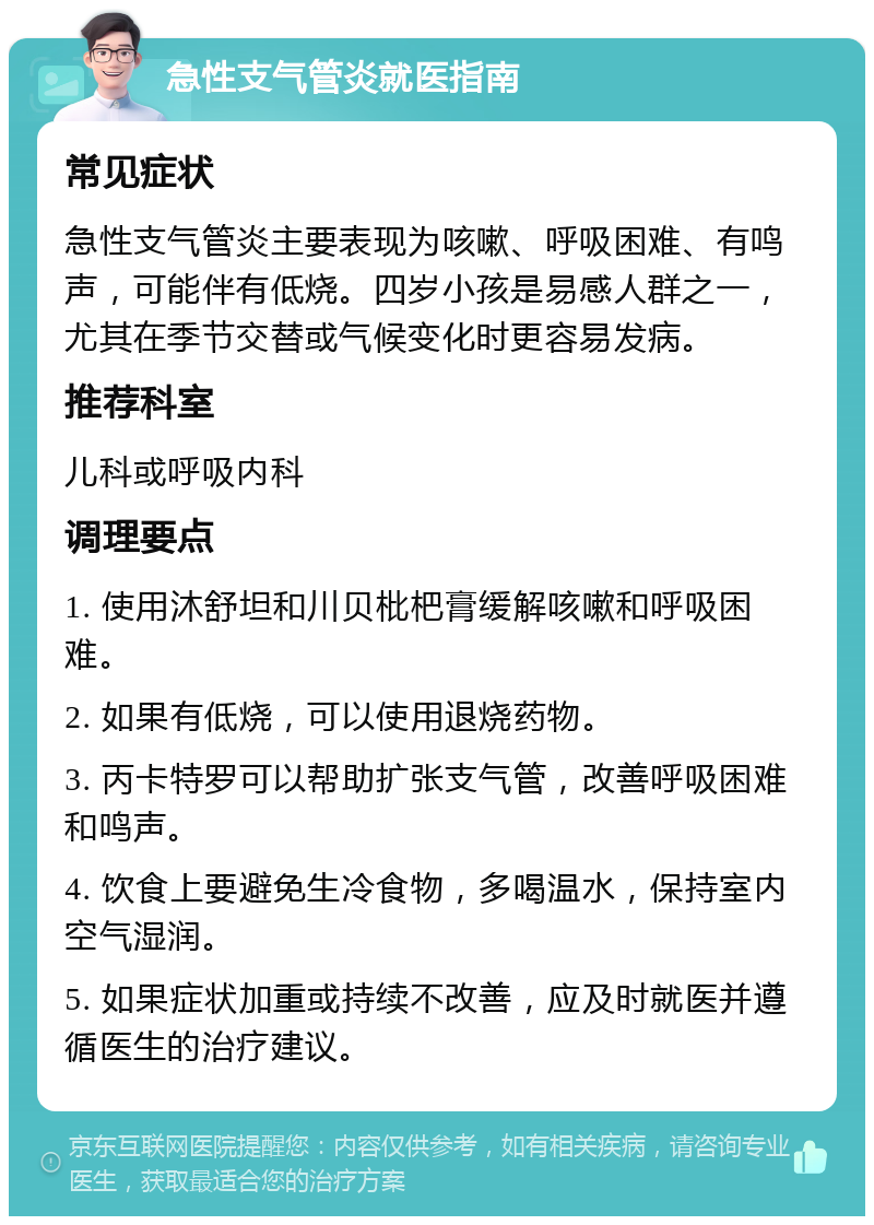 急性支气管炎就医指南 常见症状 急性支气管炎主要表现为咳嗽、呼吸困难、有鸣声，可能伴有低烧。四岁小孩是易感人群之一，尤其在季节交替或气候变化时更容易发病。 推荐科室 儿科或呼吸内科 调理要点 1. 使用沐舒坦和川贝枇杷膏缓解咳嗽和呼吸困难。 2. 如果有低烧，可以使用退烧药物。 3. 丙卡特罗可以帮助扩张支气管，改善呼吸困难和鸣声。 4. 饮食上要避免生冷食物，多喝温水，保持室内空气湿润。 5. 如果症状加重或持续不改善，应及时就医并遵循医生的治疗建议。