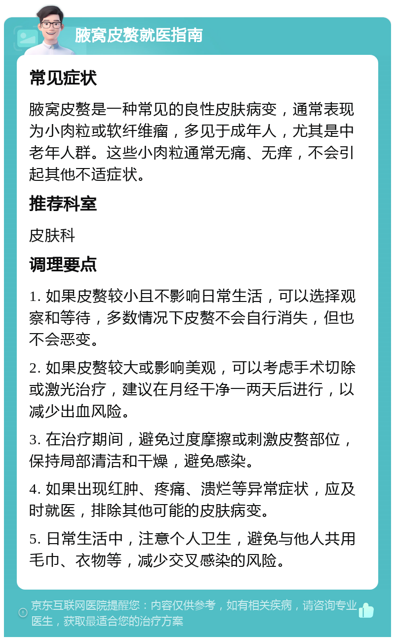 腋窝皮赘就医指南 常见症状 腋窝皮赘是一种常见的良性皮肤病变，通常表现为小肉粒或软纤维瘤，多见于成年人，尤其是中老年人群。这些小肉粒通常无痛、无痒，不会引起其他不适症状。 推荐科室 皮肤科 调理要点 1. 如果皮赘较小且不影响日常生活，可以选择观察和等待，多数情况下皮赘不会自行消失，但也不会恶变。 2. 如果皮赘较大或影响美观，可以考虑手术切除或激光治疗，建议在月经干净一两天后进行，以减少出血风险。 3. 在治疗期间，避免过度摩擦或刺激皮赘部位，保持局部清洁和干燥，避免感染。 4. 如果出现红肿、疼痛、溃烂等异常症状，应及时就医，排除其他可能的皮肤病变。 5. 日常生活中，注意个人卫生，避免与他人共用毛巾、衣物等，减少交叉感染的风险。