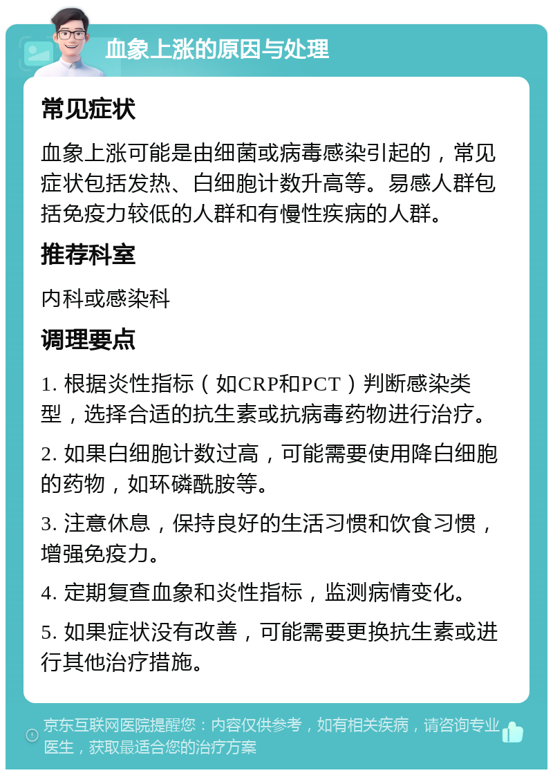 血象上涨的原因与处理 常见症状 血象上涨可能是由细菌或病毒感染引起的，常见症状包括发热、白细胞计数升高等。易感人群包括免疫力较低的人群和有慢性疾病的人群。 推荐科室 内科或感染科 调理要点 1. 根据炎性指标（如CRP和PCT）判断感染类型，选择合适的抗生素或抗病毒药物进行治疗。 2. 如果白细胞计数过高，可能需要使用降白细胞的药物，如环磷酰胺等。 3. 注意休息，保持良好的生活习惯和饮食习惯，增强免疫力。 4. 定期复查血象和炎性指标，监测病情变化。 5. 如果症状没有改善，可能需要更换抗生素或进行其他治疗措施。