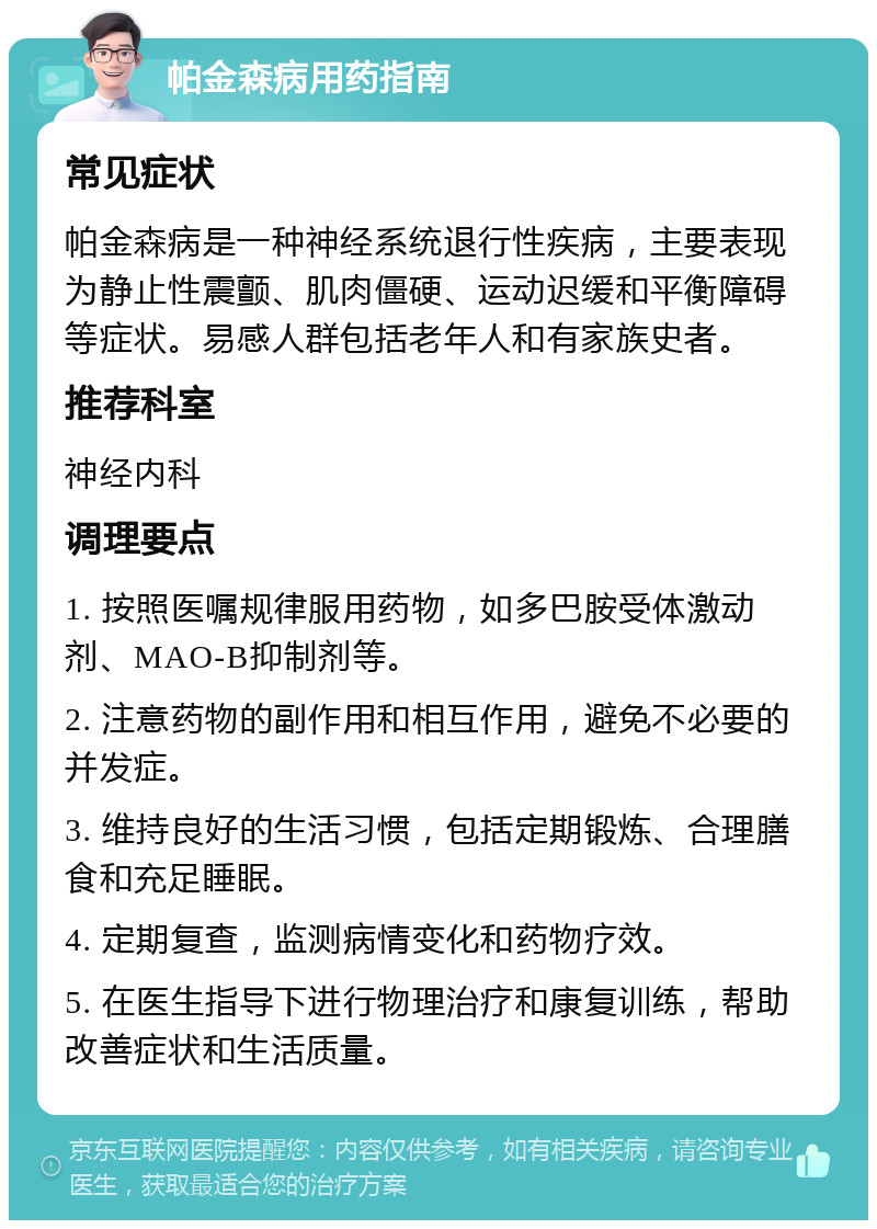 帕金森病用药指南 常见症状 帕金森病是一种神经系统退行性疾病，主要表现为静止性震颤、肌肉僵硬、运动迟缓和平衡障碍等症状。易感人群包括老年人和有家族史者。 推荐科室 神经内科 调理要点 1. 按照医嘱规律服用药物，如多巴胺受体激动剂、MAO-B抑制剂等。 2. 注意药物的副作用和相互作用，避免不必要的并发症。 3. 维持良好的生活习惯，包括定期锻炼、合理膳食和充足睡眠。 4. 定期复查，监测病情变化和药物疗效。 5. 在医生指导下进行物理治疗和康复训练，帮助改善症状和生活质量。