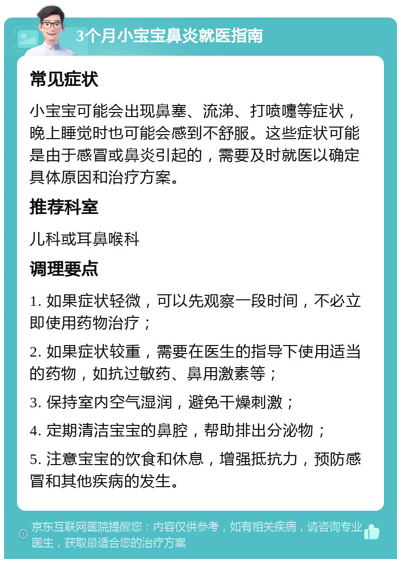 3个月小宝宝鼻炎就医指南 常见症状 小宝宝可能会出现鼻塞、流涕、打喷嚏等症状，晚上睡觉时也可能会感到不舒服。这些症状可能是由于感冒或鼻炎引起的，需要及时就医以确定具体原因和治疗方案。 推荐科室 儿科或耳鼻喉科 调理要点 1. 如果症状轻微，可以先观察一段时间，不必立即使用药物治疗； 2. 如果症状较重，需要在医生的指导下使用适当的药物，如抗过敏药、鼻用激素等； 3. 保持室内空气湿润，避免干燥刺激； 4. 定期清洁宝宝的鼻腔，帮助排出分泌物； 5. 注意宝宝的饮食和休息，增强抵抗力，预防感冒和其他疾病的发生。