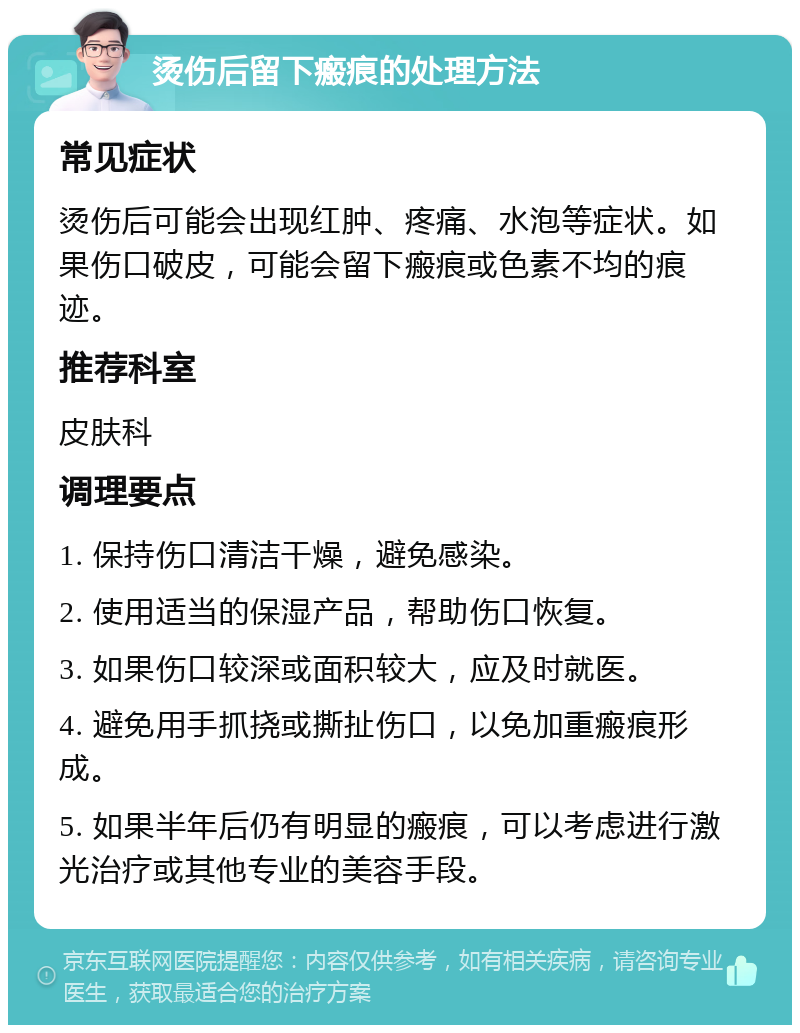 烫伤后留下瘢痕的处理方法 常见症状 烫伤后可能会出现红肿、疼痛、水泡等症状。如果伤口破皮，可能会留下瘢痕或色素不均的痕迹。 推荐科室 皮肤科 调理要点 1. 保持伤口清洁干燥，避免感染。 2. 使用适当的保湿产品，帮助伤口恢复。 3. 如果伤口较深或面积较大，应及时就医。 4. 避免用手抓挠或撕扯伤口，以免加重瘢痕形成。 5. 如果半年后仍有明显的瘢痕，可以考虑进行激光治疗或其他专业的美容手段。