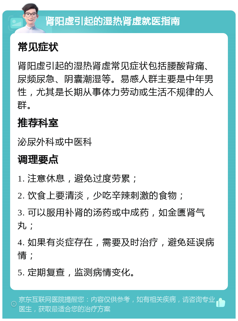 肾阳虚引起的湿热肾虚就医指南 常见症状 肾阳虚引起的湿热肾虚常见症状包括腰酸背痛、尿频尿急、阴囊潮湿等。易感人群主要是中年男性，尤其是长期从事体力劳动或生活不规律的人群。 推荐科室 泌尿外科或中医科 调理要点 1. 注意休息，避免过度劳累； 2. 饮食上要清淡，少吃辛辣刺激的食物； 3. 可以服用补肾的汤药或中成药，如金匮肾气丸； 4. 如果有炎症存在，需要及时治疗，避免延误病情； 5. 定期复查，监测病情变化。