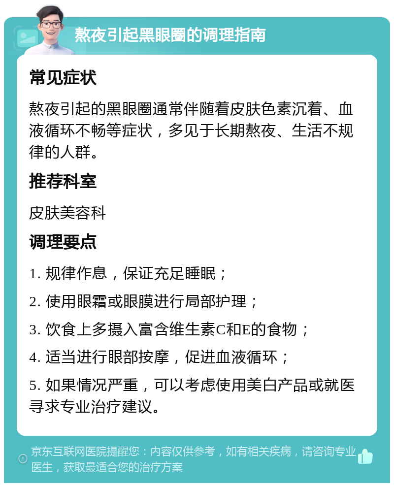 熬夜引起黑眼圈的调理指南 常见症状 熬夜引起的黑眼圈通常伴随着皮肤色素沉着、血液循环不畅等症状，多见于长期熬夜、生活不规律的人群。 推荐科室 皮肤美容科 调理要点 1. 规律作息，保证充足睡眠； 2. 使用眼霜或眼膜进行局部护理； 3. 饮食上多摄入富含维生素C和E的食物； 4. 适当进行眼部按摩，促进血液循环； 5. 如果情况严重，可以考虑使用美白产品或就医寻求专业治疗建议。