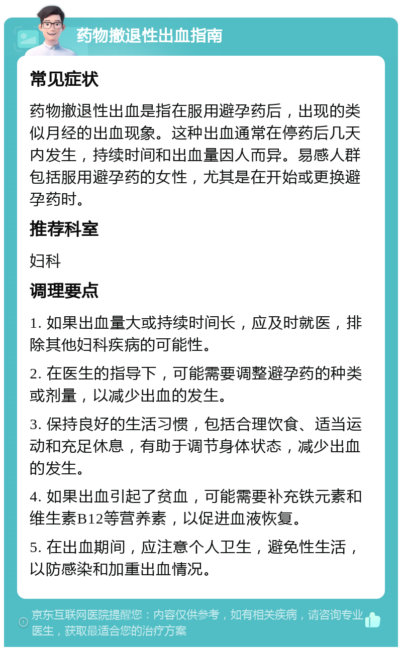 药物撤退性出血指南 常见症状 药物撤退性出血是指在服用避孕药后，出现的类似月经的出血现象。这种出血通常在停药后几天内发生，持续时间和出血量因人而异。易感人群包括服用避孕药的女性，尤其是在开始或更换避孕药时。 推荐科室 妇科 调理要点 1. 如果出血量大或持续时间长，应及时就医，排除其他妇科疾病的可能性。 2. 在医生的指导下，可能需要调整避孕药的种类或剂量，以减少出血的发生。 3. 保持良好的生活习惯，包括合理饮食、适当运动和充足休息，有助于调节身体状态，减少出血的发生。 4. 如果出血引起了贫血，可能需要补充铁元素和维生素B12等营养素，以促进血液恢复。 5. 在出血期间，应注意个人卫生，避免性生活，以防感染和加重出血情况。