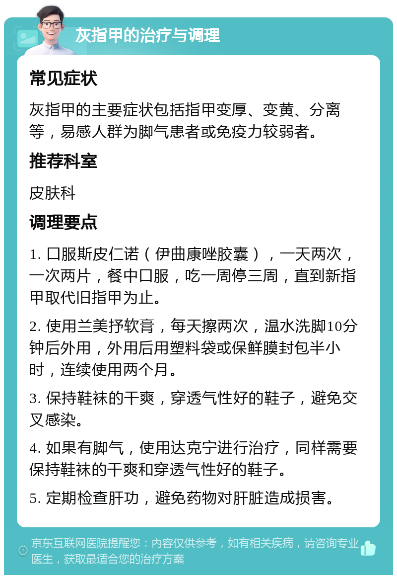 灰指甲的治疗与调理 常见症状 灰指甲的主要症状包括指甲变厚、变黄、分离等，易感人群为脚气患者或免疫力较弱者。 推荐科室 皮肤科 调理要点 1. 口服斯皮仁诺（伊曲康唑胶囊），一天两次，一次两片，餐中口服，吃一周停三周，直到新指甲取代旧指甲为止。 2. 使用兰美抒软膏，每天擦两次，温水洗脚10分钟后外用，外用后用塑料袋或保鲜膜封包半小时，连续使用两个月。 3. 保持鞋袜的干爽，穿透气性好的鞋子，避免交叉感染。 4. 如果有脚气，使用达克宁进行治疗，同样需要保持鞋袜的干爽和穿透气性好的鞋子。 5. 定期检查肝功，避免药物对肝脏造成损害。