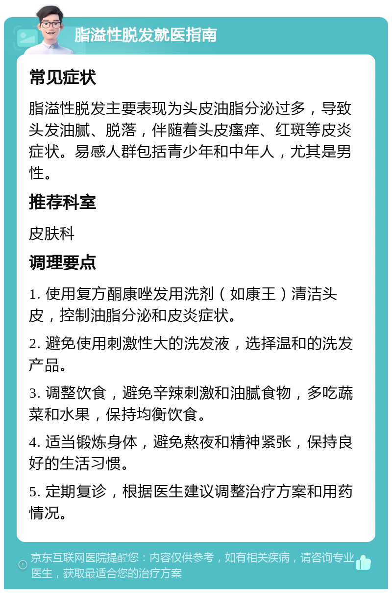 脂溢性脱发就医指南 常见症状 脂溢性脱发主要表现为头皮油脂分泌过多，导致头发油腻、脱落，伴随着头皮瘙痒、红斑等皮炎症状。易感人群包括青少年和中年人，尤其是男性。 推荐科室 皮肤科 调理要点 1. 使用复方酮康唑发用洗剂（如康王）清洁头皮，控制油脂分泌和皮炎症状。 2. 避免使用刺激性大的洗发液，选择温和的洗发产品。 3. 调整饮食，避免辛辣刺激和油腻食物，多吃蔬菜和水果，保持均衡饮食。 4. 适当锻炼身体，避免熬夜和精神紧张，保持良好的生活习惯。 5. 定期复诊，根据医生建议调整治疗方案和用药情况。