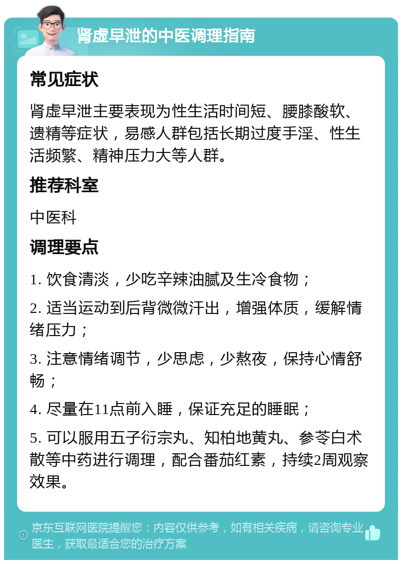 肾虚早泄的中医调理指南 常见症状 肾虚早泄主要表现为性生活时间短、腰膝酸软、遗精等症状，易感人群包括长期过度手淫、性生活频繁、精神压力大等人群。 推荐科室 中医科 调理要点 1. 饮食清淡，少吃辛辣油腻及生冷食物； 2. 适当运动到后背微微汗出，增强体质，缓解情绪压力； 3. 注意情绪调节，少思虑，少熬夜，保持心情舒畅； 4. 尽量在11点前入睡，保证充足的睡眠； 5. 可以服用五子衍宗丸、知柏地黄丸、参苓白术散等中药进行调理，配合番茄红素，持续2周观察效果。