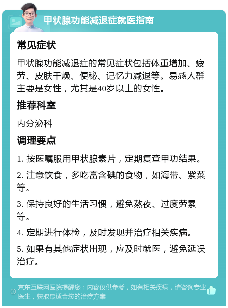 甲状腺功能减退症就医指南 常见症状 甲状腺功能减退症的常见症状包括体重增加、疲劳、皮肤干燥、便秘、记忆力减退等。易感人群主要是女性，尤其是40岁以上的女性。 推荐科室 内分泌科 调理要点 1. 按医嘱服用甲状腺素片，定期复查甲功结果。 2. 注意饮食，多吃富含碘的食物，如海带、紫菜等。 3. 保持良好的生活习惯，避免熬夜、过度劳累等。 4. 定期进行体检，及时发现并治疗相关疾病。 5. 如果有其他症状出现，应及时就医，避免延误治疗。