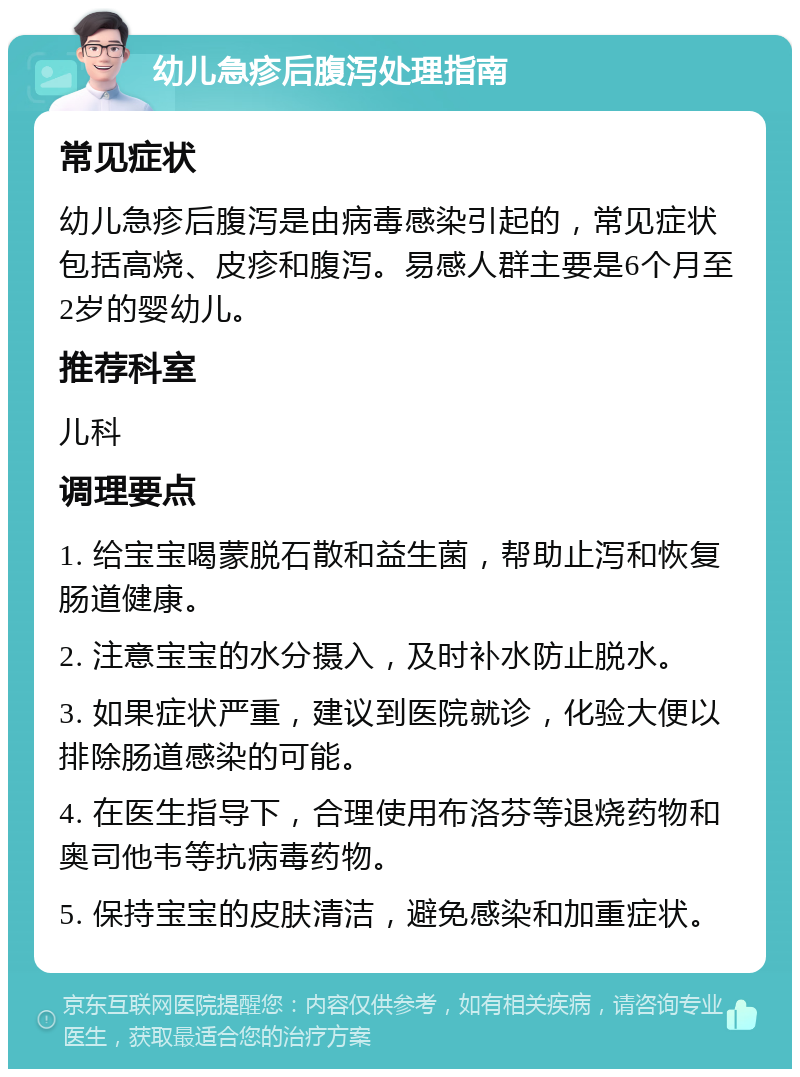 幼儿急疹后腹泻处理指南 常见症状 幼儿急疹后腹泻是由病毒感染引起的，常见症状包括高烧、皮疹和腹泻。易感人群主要是6个月至2岁的婴幼儿。 推荐科室 儿科 调理要点 1. 给宝宝喝蒙脱石散和益生菌，帮助止泻和恢复肠道健康。 2. 注意宝宝的水分摄入，及时补水防止脱水。 3. 如果症状严重，建议到医院就诊，化验大便以排除肠道感染的可能。 4. 在医生指导下，合理使用布洛芬等退烧药物和奥司他韦等抗病毒药物。 5. 保持宝宝的皮肤清洁，避免感染和加重症状。