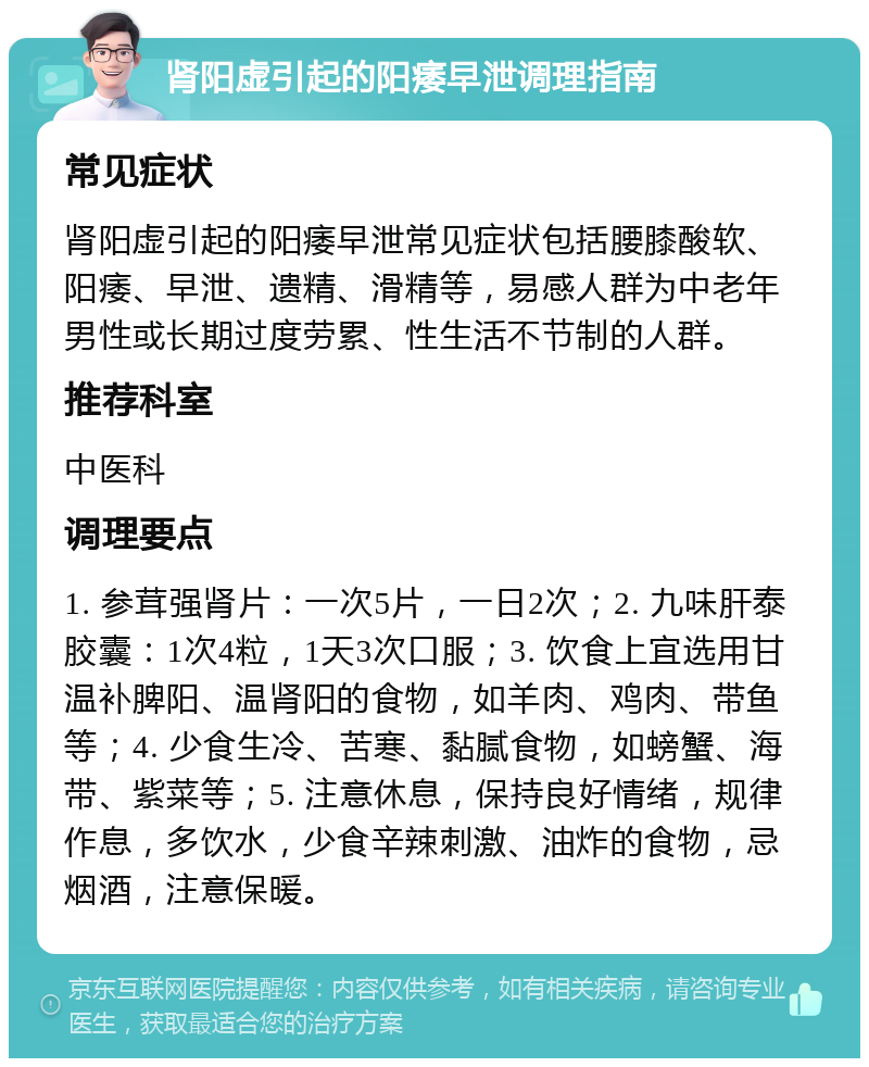 肾阳虚引起的阳痿早泄调理指南 常见症状 肾阳虚引起的阳痿早泄常见症状包括腰膝酸软、阳痿、早泄、遗精、滑精等，易感人群为中老年男性或长期过度劳累、性生活不节制的人群。 推荐科室 中医科 调理要点 1. 参茸强肾片：一次5片，一日2次；2. 九味肝泰胶囊：1次4粒，1天3次口服；3. 饮食上宜选用甘温补脾阳、温肾阳的食物，如羊肉、鸡肉、带鱼等；4. 少食生冷、苦寒、黏腻食物，如螃蟹、海带、紫菜等；5. 注意休息，保持良好情绪，规律作息，多饮水，少食辛辣刺激、油炸的食物，忌烟酒，注意保暖。