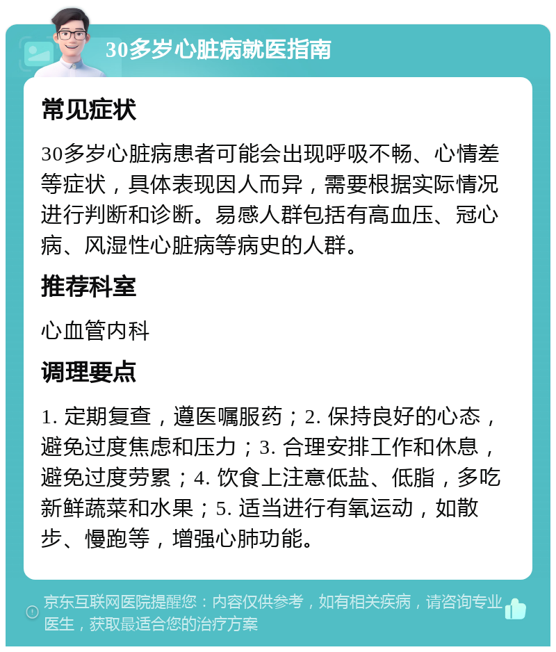 30多岁心脏病就医指南 常见症状 30多岁心脏病患者可能会出现呼吸不畅、心情差等症状，具体表现因人而异，需要根据实际情况进行判断和诊断。易感人群包括有高血压、冠心病、风湿性心脏病等病史的人群。 推荐科室 心血管内科 调理要点 1. 定期复查，遵医嘱服药；2. 保持良好的心态，避免过度焦虑和压力；3. 合理安排工作和休息，避免过度劳累；4. 饮食上注意低盐、低脂，多吃新鲜蔬菜和水果；5. 适当进行有氧运动，如散步、慢跑等，增强心肺功能。