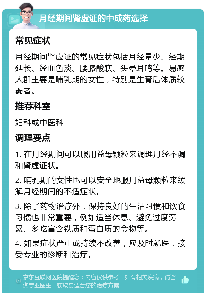 月经期间肾虚证的中成药选择 常见症状 月经期间肾虚证的常见症状包括月经量少、经期延长、经血色淡、腰膝酸软、头晕耳鸣等。易感人群主要是哺乳期的女性，特别是生育后体质较弱者。 推荐科室 妇科或中医科 调理要点 1. 在月经期间可以服用益母颗粒来调理月经不调和肾虚证状。 2. 哺乳期的女性也可以安全地服用益母颗粒来缓解月经期间的不适症状。 3. 除了药物治疗外，保持良好的生活习惯和饮食习惯也非常重要，例如适当休息、避免过度劳累、多吃富含铁质和蛋白质的食物等。 4. 如果症状严重或持续不改善，应及时就医，接受专业的诊断和治疗。