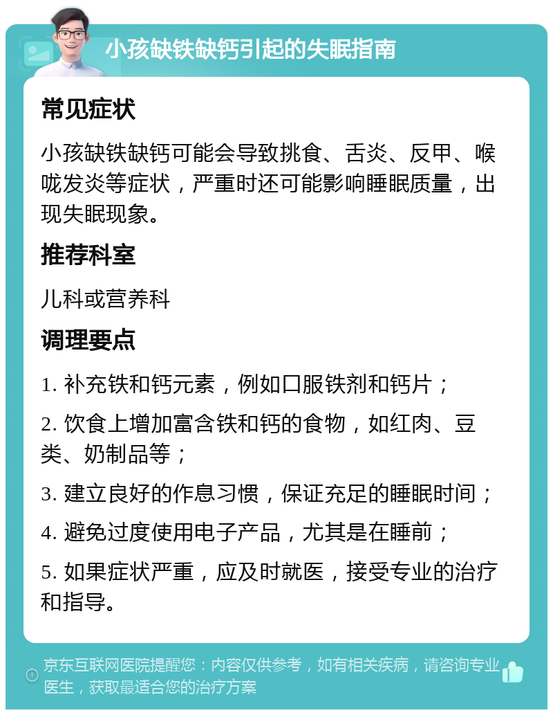 小孩缺铁缺钙引起的失眠指南 常见症状 小孩缺铁缺钙可能会导致挑食、舌炎、反甲、喉咙发炎等症状，严重时还可能影响睡眠质量，出现失眠现象。 推荐科室 儿科或营养科 调理要点 1. 补充铁和钙元素，例如口服铁剂和钙片； 2. 饮食上增加富含铁和钙的食物，如红肉、豆类、奶制品等； 3. 建立良好的作息习惯，保证充足的睡眠时间； 4. 避免过度使用电子产品，尤其是在睡前； 5. 如果症状严重，应及时就医，接受专业的治疗和指导。