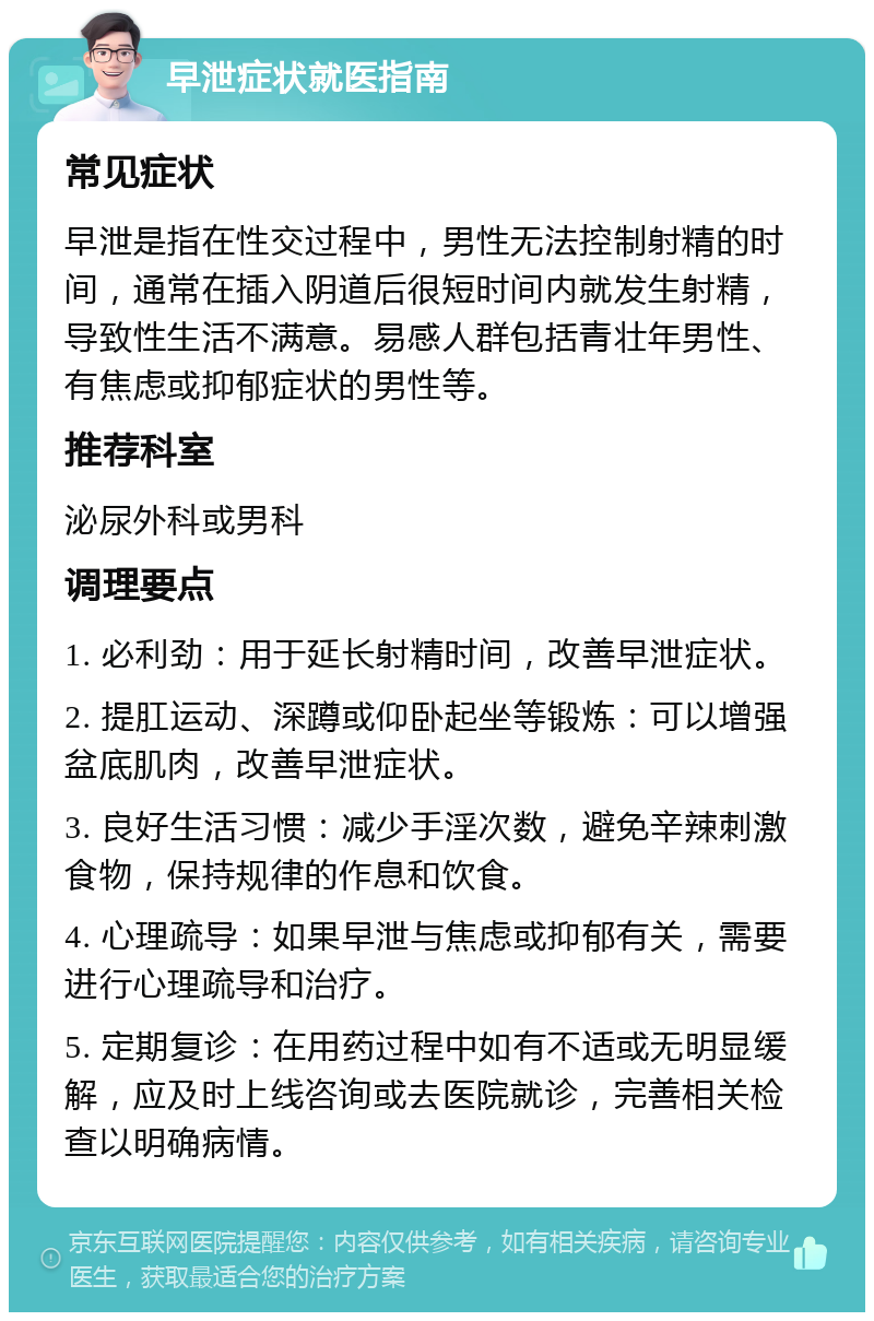 早泄症状就医指南 常见症状 早泄是指在性交过程中，男性无法控制射精的时间，通常在插入阴道后很短时间内就发生射精，导致性生活不满意。易感人群包括青壮年男性、有焦虑或抑郁症状的男性等。 推荐科室 泌尿外科或男科 调理要点 1. 必利劲：用于延长射精时间，改善早泄症状。 2. 提肛运动、深蹲或仰卧起坐等锻炼：可以增强盆底肌肉，改善早泄症状。 3. 良好生活习惯：减少手淫次数，避免辛辣刺激食物，保持规律的作息和饮食。 4. 心理疏导：如果早泄与焦虑或抑郁有关，需要进行心理疏导和治疗。 5. 定期复诊：在用药过程中如有不适或无明显缓解，应及时上线咨询或去医院就诊，完善相关检查以明确病情。