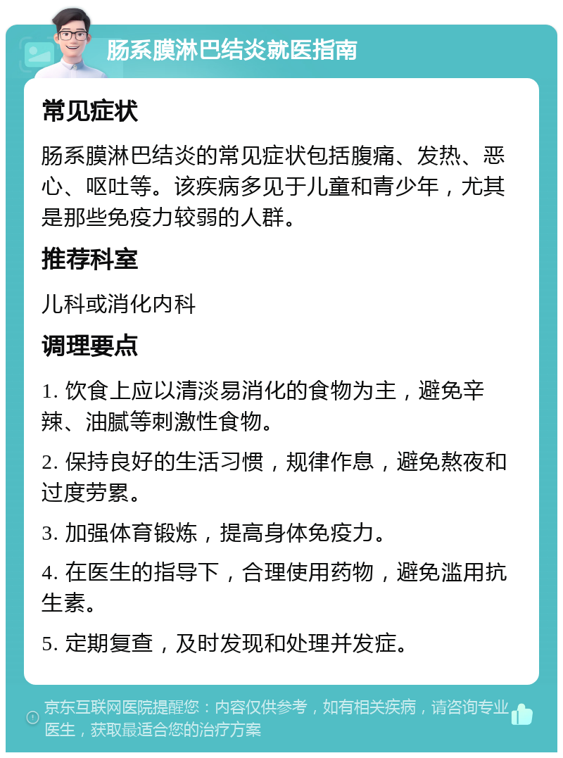 肠系膜淋巴结炎就医指南 常见症状 肠系膜淋巴结炎的常见症状包括腹痛、发热、恶心、呕吐等。该疾病多见于儿童和青少年，尤其是那些免疫力较弱的人群。 推荐科室 儿科或消化内科 调理要点 1. 饮食上应以清淡易消化的食物为主，避免辛辣、油腻等刺激性食物。 2. 保持良好的生活习惯，规律作息，避免熬夜和过度劳累。 3. 加强体育锻炼，提高身体免疫力。 4. 在医生的指导下，合理使用药物，避免滥用抗生素。 5. 定期复查，及时发现和处理并发症。