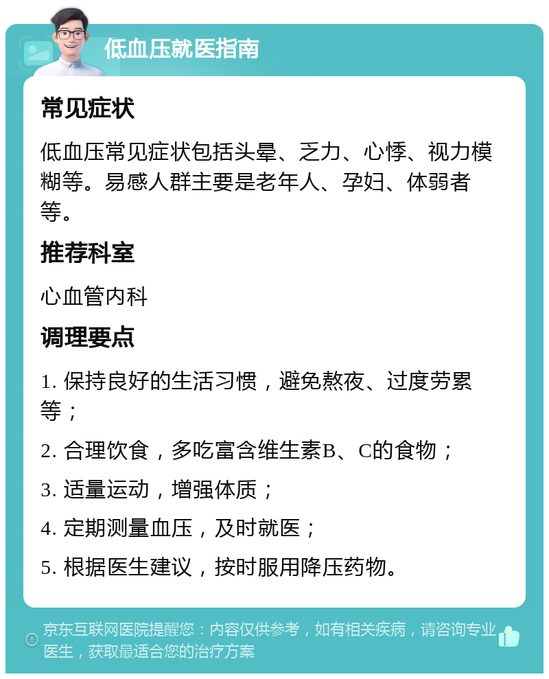 低血压就医指南 常见症状 低血压常见症状包括头晕、乏力、心悸、视力模糊等。易感人群主要是老年人、孕妇、体弱者等。 推荐科室 心血管内科 调理要点 1. 保持良好的生活习惯，避免熬夜、过度劳累等； 2. 合理饮食，多吃富含维生素B、C的食物； 3. 适量运动，增强体质； 4. 定期测量血压，及时就医； 5. 根据医生建议，按时服用降压药物。