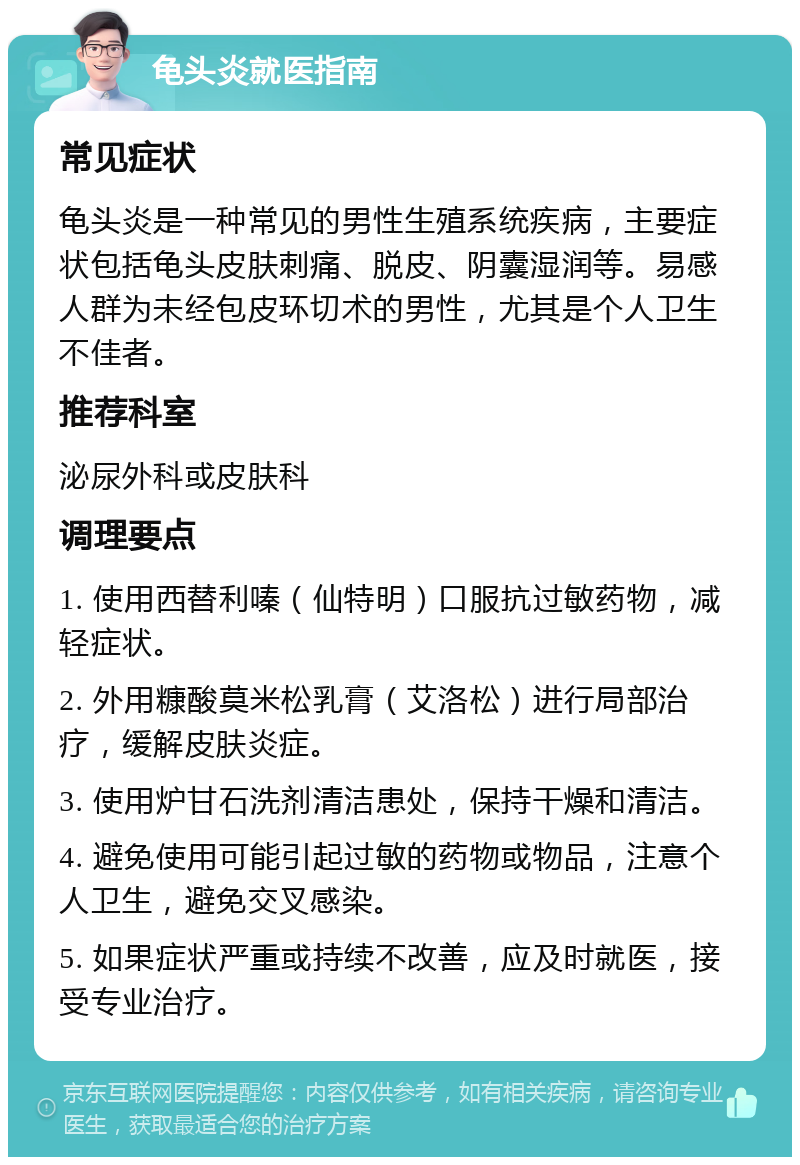 龟头炎就医指南 常见症状 龟头炎是一种常见的男性生殖系统疾病，主要症状包括龟头皮肤刺痛、脱皮、阴囊湿润等。易感人群为未经包皮环切术的男性，尤其是个人卫生不佳者。 推荐科室 泌尿外科或皮肤科 调理要点 1. 使用西替利嗪（仙特明）口服抗过敏药物，减轻症状。 2. 外用糠酸莫米松乳膏（艾洛松）进行局部治疗，缓解皮肤炎症。 3. 使用炉甘石洗剂清洁患处，保持干燥和清洁。 4. 避免使用可能引起过敏的药物或物品，注意个人卫生，避免交叉感染。 5. 如果症状严重或持续不改善，应及时就医，接受专业治疗。