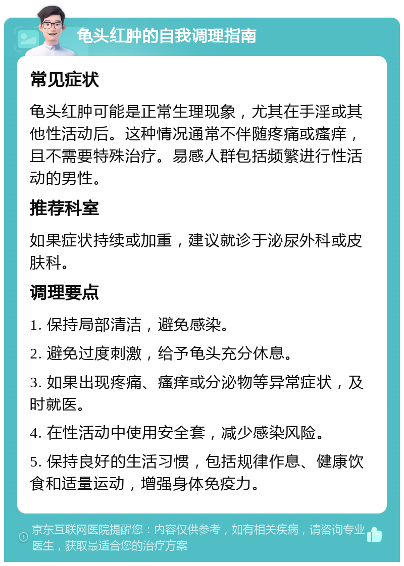 龟头红肿的自我调理指南 常见症状 龟头红肿可能是正常生理现象，尤其在手淫或其他性活动后。这种情况通常不伴随疼痛或瘙痒，且不需要特殊治疗。易感人群包括频繁进行性活动的男性。 推荐科室 如果症状持续或加重，建议就诊于泌尿外科或皮肤科。 调理要点 1. 保持局部清洁，避免感染。 2. 避免过度刺激，给予龟头充分休息。 3. 如果出现疼痛、瘙痒或分泌物等异常症状，及时就医。 4. 在性活动中使用安全套，减少感染风险。 5. 保持良好的生活习惯，包括规律作息、健康饮食和适量运动，增强身体免疫力。