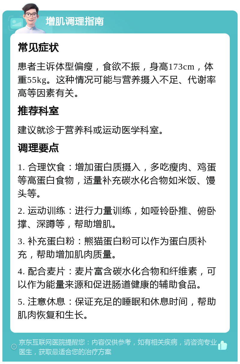 增肌调理指南 常见症状 患者主诉体型偏瘦，食欲不振，身高173cm，体重55kg。这种情况可能与营养摄入不足、代谢率高等因素有关。 推荐科室 建议就诊于营养科或运动医学科室。 调理要点 1. 合理饮食：增加蛋白质摄入，多吃瘦肉、鸡蛋等高蛋白食物，适量补充碳水化合物如米饭、馒头等。 2. 运动训练：进行力量训练，如哑铃卧推、俯卧撑、深蹲等，帮助增肌。 3. 补充蛋白粉：熊猫蛋白粉可以作为蛋白质补充，帮助增加肌肉质量。 4. 配合麦片：麦片富含碳水化合物和纤维素，可以作为能量来源和促进肠道健康的辅助食品。 5. 注意休息：保证充足的睡眠和休息时间，帮助肌肉恢复和生长。