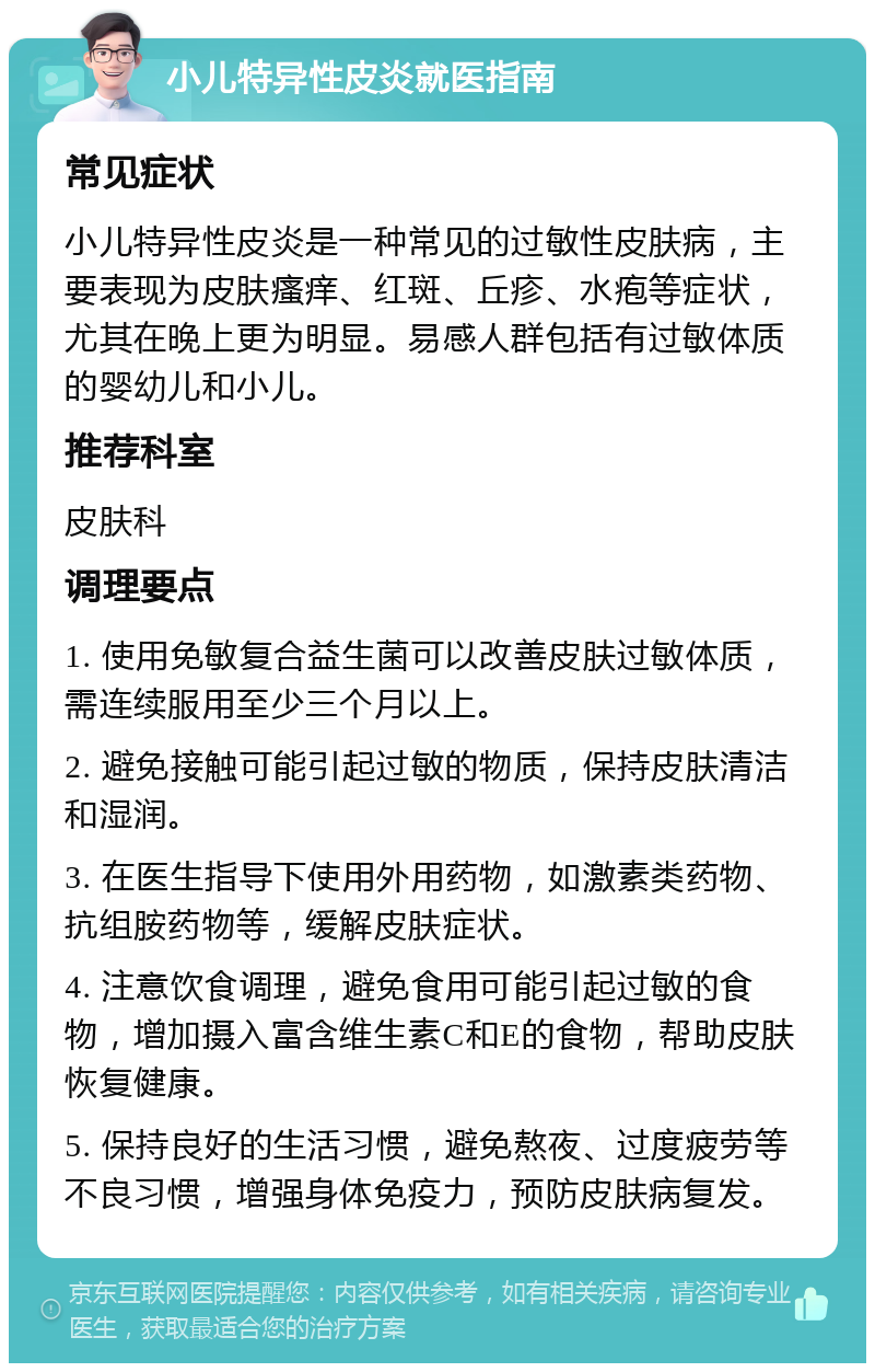 小儿特异性皮炎就医指南 常见症状 小儿特异性皮炎是一种常见的过敏性皮肤病，主要表现为皮肤瘙痒、红斑、丘疹、水疱等症状，尤其在晚上更为明显。易感人群包括有过敏体质的婴幼儿和小儿。 推荐科室 皮肤科 调理要点 1. 使用免敏复合益生菌可以改善皮肤过敏体质，需连续服用至少三个月以上。 2. 避免接触可能引起过敏的物质，保持皮肤清洁和湿润。 3. 在医生指导下使用外用药物，如激素类药物、抗组胺药物等，缓解皮肤症状。 4. 注意饮食调理，避免食用可能引起过敏的食物，增加摄入富含维生素C和E的食物，帮助皮肤恢复健康。 5. 保持良好的生活习惯，避免熬夜、过度疲劳等不良习惯，增强身体免疫力，预防皮肤病复发。