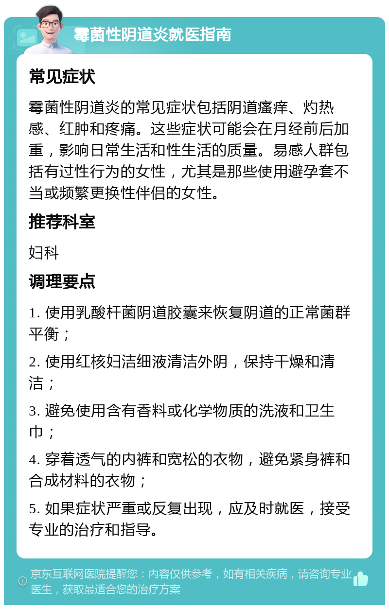 霉菌性阴道炎就医指南 常见症状 霉菌性阴道炎的常见症状包括阴道瘙痒、灼热感、红肿和疼痛。这些症状可能会在月经前后加重，影响日常生活和性生活的质量。易感人群包括有过性行为的女性，尤其是那些使用避孕套不当或频繁更换性伴侣的女性。 推荐科室 妇科 调理要点 1. 使用乳酸杆菌阴道胶囊来恢复阴道的正常菌群平衡； 2. 使用红核妇洁细液清洁外阴，保持干燥和清洁； 3. 避免使用含有香料或化学物质的洗液和卫生巾； 4. 穿着透气的内裤和宽松的衣物，避免紧身裤和合成材料的衣物； 5. 如果症状严重或反复出现，应及时就医，接受专业的治疗和指导。