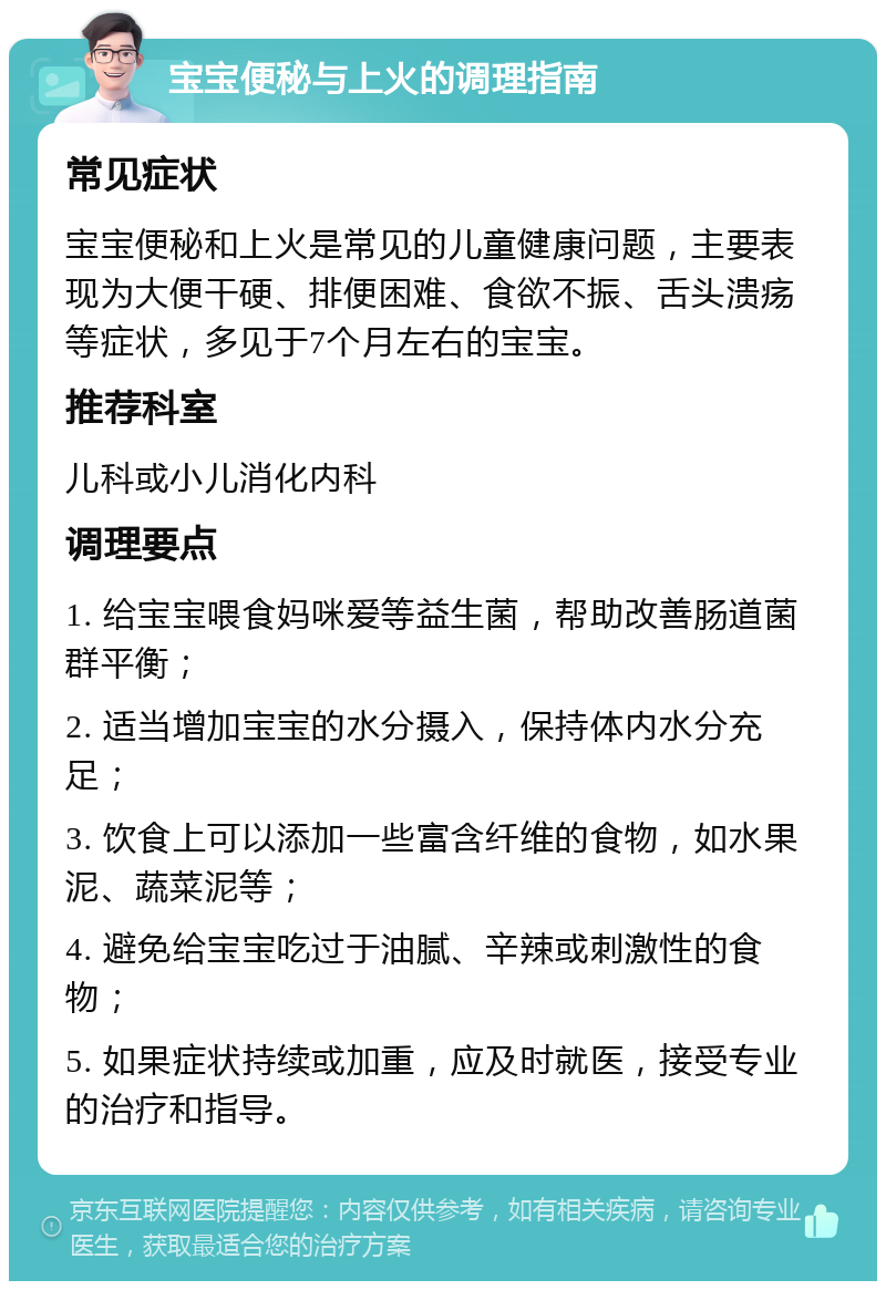 宝宝便秘与上火的调理指南 常见症状 宝宝便秘和上火是常见的儿童健康问题，主要表现为大便干硬、排便困难、食欲不振、舌头溃疡等症状，多见于7个月左右的宝宝。 推荐科室 儿科或小儿消化内科 调理要点 1. 给宝宝喂食妈咪爱等益生菌，帮助改善肠道菌群平衡； 2. 适当增加宝宝的水分摄入，保持体内水分充足； 3. 饮食上可以添加一些富含纤维的食物，如水果泥、蔬菜泥等； 4. 避免给宝宝吃过于油腻、辛辣或刺激性的食物； 5. 如果症状持续或加重，应及时就医，接受专业的治疗和指导。